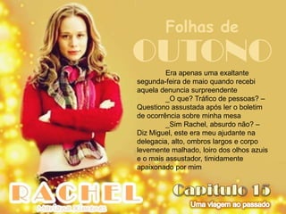 Folhas de
OUTONO   Era apenas uma exaltante
segunda-feira de maio quando recebi
aquela denuncia surpreendente
         _O que? Tráfico de pessoas? –
Questiono assustada após ler o boletim
de ocorrência sobre minha mesa
         _Sim Rachel, absurdo não? –
Diz Miguel, este era meu ajudante na
delegacia, alto, ombros largos e corpo
levemente malhado, loiro dos olhos azuis
e o mais assustador, timidamente
apaixonado por mim
 