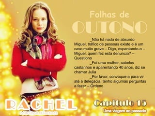 Folhas de
OUTONO    _Não há nada de absurdo
Miguel, tráfico de pessoas existe e é um
caso muito grave – Digo, espantando-o –
Miguel, quem fez esta denuncia? –
Questiono
          _Foi uma mulher, cabelos
castanhos e aparentando 40 anos, diz se
chamar Julia
          _Por favor, convoque-a para vir
até a delegacia, tenho algumas perguntas
a fazer – Ordeno
 
