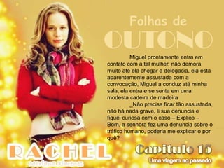 Folhas de
OUTONO    Miguel prontamente entra em
contato com a tal mulher, não demora
muito até ela chegar a delegacia, ela esta
aparentemente assustada com a
convocação, Miguel a conduz até minha
sala, ela entra e se senta em uma
modesta cadeira de madeira
          _Não precisa ficar tão assustada,
não há nada grave, li sua denuncia e
fiquei curiosa com o caso – Explico –
Bom, a senhora fez uma denuncia sobre o
tráfico humano, poderia me explicar o por
quê?
 