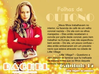 Folhas de
OUTONO      _Meus filhos trabalhavam no
interior, na fazenda de café de um velho
coronel nazista – Diz ela com os olhos
marejados – Eles então receberam o
convite por parte deste coronel, para irem
trabalhar na Europa, mas não especificou
bem aonde – Diz ela, um pouco confusa –
eles então embarcaram em um precário
navio que estava atracado na cidade de
Litlle Village
            _ Litlle Village? – Questiono a
mim mesma ao lembrar que fui traficada
da mesma forma que os filhos daquela
senhora haviam sido
 