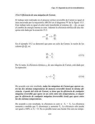 Cap. 15. Segunda ley de la termodinámica
439
15.4.1 Eficiencia de una máquina de Carnot.
El trabajo neto realizado en el proceso cíclico reversible de Carnot es igual al
área encerrada por la trayectoria ABCDA en el diagrama PV de la figura 15.5.
Este trabajo neto es igual al calor neto transferido al sistema, QC – QF, ya que
el cambio de energía interna es cero. Además la eficiencia térmica de una má-
quina está dada por la ecuación 15.2:
C
F
C Q
Q
Q
W
e −== 1
En el ejemplo 15.2 se demostró que para un ciclo de Carnot, la razón de los
calores QF/QC es:
C
F
C
F
T
T
Q
Q
= (15.3)
Por lo tanto, la eficiencia térmica eC de una máquina de Carnot, está dada por
la expresión:
C
F
C
T
T
e −=1 (15.4)
De acuerdo con este resultado, todas las máquinas de Carnot que operen en-
tre las dos mismas temperaturas de manera reversible tienen la misma efi-
ciencia. A partir del ciclo de Carnot, se tiene que la eficiencia de cualquier
máquina reversible que opere en un ciclo entre dos temperaturas, es mayor
que la eficiencia de cualquier máquina irreversible (real) que opere entre
las dos mismas temperaturas.
De acuerdo a este resultado, la eficiencia es cero si TC = TF. La eficiencia
aumenta a medida que TF disminuye y aumenta TC. La eficiencia sólo puede
ser igual a 100% si TF = 0. No es posible tener una fuente fría con esa tempe-
 