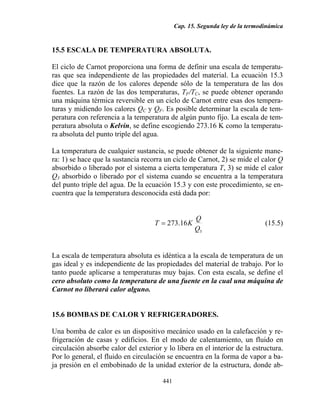 Cap. 15. Segunda ley de la termodinámica
441
15.5 ESCALA DE TEMPERATURA ABSOLUTA.
El ciclo de Carnot proporciona una forma de definir una escala de temperatu-
ras que sea independiente de las propiedades del material. La ecuación 15.3
dice que la razón de los calores depende sólo de la temperatura de las dos
fuentes. La razón de las dos temperaturas, TF/TC, se puede obtener operando
una máquina térmica reversible en un ciclo de Carnot entre esas dos tempera-
turas y midiendo los calores QC y QF. Es posible determinar la escala de tem-
peratura con referencia a la temperatura de algún punto fijo. La escala de tem-
peratura absoluta o Kelvin, se define escogiendo 273.16 K como la temperatu-
ra absoluta del punto triple del agua.
La temperatura de cualquier sustancia, se puede obtener de la siguiente mane-
ra: 1) se hace que la sustancia recorra un ciclo de Carnot, 2) se mide el calor Q
absorbido o liberado por el sistema a cierta temperatura T, 3) se mide el calor
Q3 absorbido o liberado por el sistema cuando se encuentra a la temperatura
del punto triple del agua. De la ecuación 15.3 y con este procedimiento, se en-
cuentra que la temperatura desconocida está dada por:
3
16.273
Q
Q
KT = (15.5)
La escala de temperatura absoluta es idéntica a la escala de temperatura de un
gas ideal y es independiente de las propiedades del material de trabajo. Por lo
tanto puede aplicarse a temperaturas muy bajas. Con esta escala, se define el
cero absoluto como la temperatura de una fuente en la cual una máquina de
Carnot no liberará calor alguno.
15.6 BOMBAS DE CALOR Y REFRIGERADORES.
Una bomba de calor es un dispositivo mecánico usado en la calefacción y re-
frigeración de casas y edificios. En el modo de calentamiento, un fluido en
circulación absorbe calor del exterior y lo libera en el interior de la estructura.
Por lo general, el fluido en circulación se encuentra en la forma de vapor a ba-
ja presión en el embobinado de la unidad exterior de la estructura, donde ab-
 