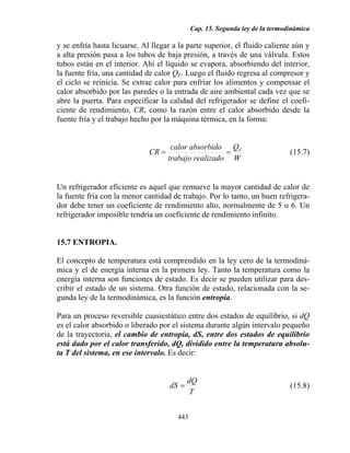 Cap. 15. Segunda ley de la termodinámica
443
y se enfría hasta licuarse. Al llegar a la parte superior, el fluido caliente aún y
a alta presión pasa a los tubos de baja presión, a través de una válvula. Estos
tubos están en el interior. Ahí el líquido se evapora, absorbiendo del interior,
la fuente fría, una cantidad de calor QF. Luego el fluido regresa al compresor y
el ciclo se reinicia. Se extrae calor para enfriar los alimentos y compensar el
calor absorbido por las paredes o la entrada de aire ambiental cada vez que se
abre la puerta. Para especificar la calidad del refrigerador se define el coefi-
ciente de rendimiento, CR, como la razón entre el calor absorbido desde la
fuente fría y el trabajo hecho por la máquina térmica, en la forma:
W
Q
alizadotrabajo re
absorbidocalor
CR F
== (15.7)
Un refrigerador eficiente es aquel que remueve la mayor cantidad de calor de
la fuente fría con la menor cantidad de trabajo. Por lo tanto, un buen refrigera-
dor debe tener un coeficiente de rendimiento alto, normalmente de 5 o 6. Un
refrigerador imposible tendría un coeficiente de rendimiento infinito.
15.7 ENTROPIA.
El concepto de temperatura está comprendido en la ley cero de la termodiná-
mica y el de energía interna en la primera ley. Tanto la temperatura como la
energía interna son funciones de estado. Es decir se pueden utilizar para des-
cribir el estado de un sistema. Otra función de estado, relacionada con la se-
gunda ley de la termodinámica, es la función entropía.
Para un proceso reversible cuasiestático entre dos estados de equilibrio, si dQ
es el calor absorbido o liberado por el sistema durante algún intervalo pequeño
de la trayectoria, el cambio de entropía, dS, entre dos estados de equilibrio
está dado por el calor transferido, dQ, dividido entre la temperatura absolu-
ta T del sistema, en ese intervalo. Es decir:
T
dQ
dS = (15.8)
 