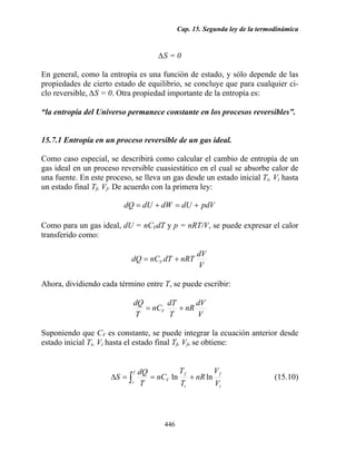 Cap. 15. Segunda ley de la termodinámica
446
∆S = 0
En general, como la entropía es una función de estado, y sólo depende de las
propiedades de cierto estado de equilibrio, se concluye que para cualquier ci-
clo reversible, ∆S = 0. Otra propiedad importante de la entropía es:
“la entropía del Universo permanece constante en los procesos reversibles”.
15.7.1 Entropía en un proceso reversible de un gas ideal.
Como caso especial, se describirá como calcular el cambio de entropía de un
gas ideal en un proceso reversible cuasiestático en el cual se absorbe calor de
una fuente. En este proceso, se lleva un gas desde un estado inicial Ti, Vi hasta
un estado final Tf, Vf. De acuerdo con la primera ley:
pdVdUdWdUdQ +=+=
Como para un gas ideal, dU = nCVdT y p = nRT/V, se puede expresar el calor
transferido como:
V
dV
nRTdTnCdQ V +=
Ahora, dividiendo cada término entre T, se puede escribir:
V
dV
nR
T
dT
nC
T
dQ
V +=
Suponiendo que CV es constante, se puede integrar la ecuación anterior desde
estado inicial Ti, Vi hasta el estado final Tf, Vf, se obtiene:
i
f
i
f
V
f
i V
V
nR
T
T
nC
T
dQ
S lnln +==∆ ∫ (15.10)
 