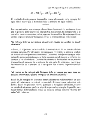 Cap. 15. Segunda ley de la termodinámica
452
K
J
K
J
K
JS 102602704 =−=∆
El resultado de este proceso irreversible es que el aumento en la entropía del
agua fría es mayor que la disminución de la entropía del agua caliente.
---------
Los casos descritos muestran que el cambio en la entropía de un sistema siem-
pre es positivo para un proceso irreversible. En general, la entropía total y el
desorden siempre aumentan en los procesos irreversibles. De estas considera-
ciones, se puede enunciar la segunda ley de la termodinámica como sigue:
“la entropía total de un sistema aislado que efectúa un cambio no puede
disminuir”
Además, si el proceso es irreversible, la entropía total de un sistema aislado
siempre aumenta. Por otra parte, en un proceso reversible, la entropía total de
un sistema aislado permanece constante. Cuando se trabaja con cuerpos inter-
actuando que no están aislados, se debe recordar que el sistema se refiere a los
cuerpos y sus alrededores. Cuando dos sustancias interactúan en un proceso
irreversible, el aumento de la entropía de una parte del sistema es mayor que
la disminución de la entropía de la otra parte. Por lo tanto, se puede concluir
que:
“el cambio en la entropía del Universo debe ser mayor que cero para un
proceso irreversible e igual a cero para un proceso reversible”
En el fin, la entropía del Universo deberá alcanzar un valor máximo. En este
punto, el Universo se encontrará en un estado de temperatura y densidad uni-
forme. Todos los procesos físicos, químicos y biológicos terminarán, ya que
un estado de desorden perfecto significa que no hay energía disponible para
hacer trabajo. Este tenebroso estado de cosas se conoce como la “muerte del
calor” del Universo.
 