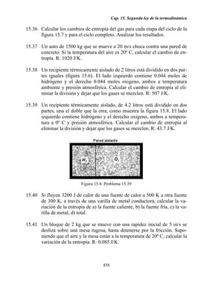 Cap. 15. Segunda ley de la termodinámica
458
15.36 Calcular los cambios de entropía del gas para cada etapa del ciclo de la
figura 15.7 y para el ciclo completo. Analizar los resultados.
15.37 Un auto de 1500 kg que se mueve a 20 m/s choca contra una pared de
concreto. Si la temperatura del aire es 20º C, calcular el cambio de en-
tropía. R: 1020 J/K.
15.38 Un recipiente térmicamente aislado de 2 litros está dividido en dos par-
tes iguales (figura 15.6). El lado izquierdo contiene 0.044 moles de
hidrógeno y el derecho 0.044 moles oxigeno, ambos a temperatura
ambiente y presión atmosférica. Calcular el cambio de entropía al eli-
minar la división y dejar que los gases se mezclen. R: 507 J/K.
15.39 Un recipiente térmicamente aislado, de 4.2 litros está dividido en dos
partes, una el doble que la otra, como muestra la figura 15.8. El lado
izquierdo contiene hidrógeno y el derecho oxigeno, ambos a tempera-
tura a 0º C y presión atmosférica. Calcular el cambio de entropía al
eliminar la división y dejar que los gases se mezclen. R: 43.7 J/K.
Figura 15.8. Problema 15.39
15.40 Si fluyen 3200 J de calor de una fuente de calor a 500 K a otra fuente
de 300 K, a través de una varilla de metal conductora, calcular la va-
riación de la entropía de a) la fuente caliente, b) la fuente fría, c) la va-
rilla de metal, d) total.
15.41 Un bloque de 2 kg que se mueve con una rapidez inicial de 5 m/s se
desliza sobre una mesa rugosa, hasta detenerse por la fricción. Supo-
niendo que el aire y la mesa están a la temperatura de 20º C, calcular la
variación de la entropía. R: 0.085 J/K.
 