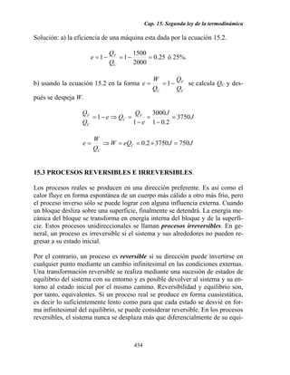 Cap. 15. Segunda ley de la termodinámica
434
Solución: a) la eficiencia de una máquina esta dada por la ecuación 15.2.
25.0
2000
1500
11 =−=−=
C
F
Q
Q
e ó 25%.
b) usando la ecuación 15.2 en la forma
C
F
C Q
Q
Q
W
e −== 1 se calcula QC y des-
pués se despeja W.
J
J
e
Q
Qe
Q
Q F
C
C
F
3750
2.01
3000
1
1 =
−
=
−
=⇒−=
JJeQW
Q
W
e C
C
75037502.0 =×==⇒=
15.3 PROCESOS REVERSIBLES E IRREVERSIBLES.
Los procesos reales se producen en una dirección preferente. Es así como el
calor fluye en forma espontánea de un cuerpo más cálido a otro más frío, pero
el proceso inverso sólo se puede lograr con alguna influencia externa. Cuando
un bloque desliza sobre una superficie, finalmente se detendrá. La energía me-
cánica del bloque se transforma en energía interna del bloque y de la superfi-
cie. Estos procesos unidireccionales se llaman procesos irreversibles. En ge-
neral, un proceso es irreversible si el sistema y sus alrededores no pueden re-
gresar a su estado inicial.
Por el contrario, un proceso es reversible si su dirección puede invertirse en
cualquier punto mediante un cambio infinitesimal en las condiciones externas.
Una transformación reversible se realiza mediante una sucesión de estados de
equilibrio del sistema con su entorno y es posible devolver al sistema y su en-
torno al estado inicial por el mismo camino. Reversibilidad y equilibrio son,
por tanto, equivalentes. Si un proceso real se produce en forma cuasiestática,
es decir lo suficientemente lento como para que cada estado se desvié en for-
ma infinitesimal del equilibrio, se puede considerar reversible. En los procesos
reversibles, el sistema nunca se desplaza más que diferencialmente de su equi-
 