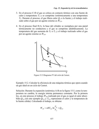 Cap. 15. Segunda ley de la termodinámica
437
3. En el proceso C-D el gas se coloca en contacto térmico con una fuente de
calor a temperatura TF y se comprime isotérmicamente a una temperatura
TF. Durante el proceso, el gas libera calor QF a la fuente y el trabajo reali-
zado sobre el gas por un agente externo es WCD.
4. En el proceso final D-A, la base del cilindro se reemplaza por una pared
térmicamente no conductora y el gas se comprime adiabáticamente. La
temperatura del gas aumenta de TF a TC y el trabajo realizado sobre el gas
por un agente externo es WDA.
Figura 15.5 Diagrama PV del ciclo de Carnot.
Ejemplo 15.2. Calcular la eficiencia de una máquina térmica que opera usando
un gas ideal en un ciclo de Carnot.
Solución: Durante la expansión isotérmica A-B en la figura 15.5, como la tem-
peratura no cambia, la energía interna permanece constante. Por la primera
ley, en este proceso el trabajo WAB realizado por el gas es igual al calor absor-
bido QCal (en este ejemplo QCal y TCal representan el calor y la temperatura de
la fuente cálida). Calculando el trabajo, se obtiene:
Cal
A
B
CalAB Q
V
V
nRTW == ln
 