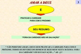 AMAR A DEUSAMAR A DEUS 3
ÉÉ
“ NÃO PODENDO AMAR A DEUS SEM PRATICAR A CARIDADE PARA COM O
PRÓXIMO, TODOS OS DEVERES DO HOMEM SE RESUMEM NESTA MÁXIMA: FORA
DA CARIDADE NÃO HÁ SALVAÇÃO ...” AK - § 5
PRATICAR A CARIDADE
PARA COM O PRÓXIMO
“FORA DA CARIDADE NÃO HÁ SALVAÇÃO”
SEU RESUMO:SEU RESUMO:
 