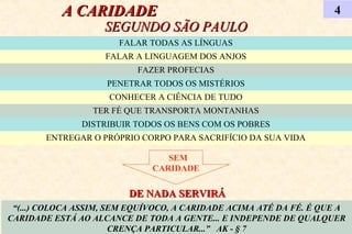 A CARIDADEA CARIDADE
SEGUNDO SÃO PAULOSEGUNDO SÃO PAULO
4
“(...) COLOCA ASSIM, SEM EQUÍVOCO, A CARIDADE ACIMA ATÉ DA FÉ. É QUE A
CARIDADE ESTÁ AO ALCANCE DE TODA A GENTE... E INDEPENDE DE QUALQUER
CRENÇA PARTICULAR...” AK - § 7
FALAR TODAS AS LÍNGUAS
FALAR A LINGUAGEM DOS ANJOS
FAZER PROFECIAS
PENETRAR TODOS OS MISTÉRIOS
CONHECER A CIÊNCIA DE TUDO
TER FÉ QUE TRANSPORTA MONTANHAS
DISTRIBUIR TODOS OS BENS COM OS POBRES
ENTREGAR O PRÓPRIO CORPO PARA SACRIFÍCIO DA SUA VIDA
SEM
CARIDADE
DE NADA SERVIRÁDE NADA SERVIRÁ
 