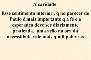 A caridade
Esse sentimento interior , q no parecer de
Paulo é mais importante q a fé e a
esperança deve ser diariamente
praticada, uma ação na ora da
necessidade vale mais q mil palavras
 
