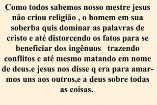 Como todos sabemos nosso mestre jesus
não criou religião , o homem em sua
soberba quis dominar as palavras de
cristo e até distorcendo os fatos para se
beneficiar dos ingênuos trazendo
conflitos e até mesmo matando em nome
de deus.e jesus nos disse q era para amar-
mos uns aos outros,e a deus sobre todas
as coisas.
 