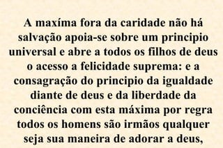 A maxíma fora da caridade não há
salvação apoia-se sobre um principio
universal e abre a todos os filhos de deus
o acesso a felicidade suprema: e a
consagração do principio da igualdade
diante de deus e da liberdade da
conciência com esta máxima por regra
todos os homens são irmãos qualquer
seja sua maneira de adorar a deus,
 