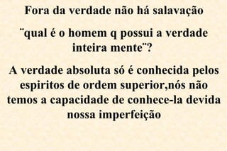 Fora da verdade não há salavação
¨qual é o homem q possui a verdade
inteira mente¨?
A verdade absoluta só é conhecida pelos
espiritos de ordem superior,nós não
temos a capacidade de conhece-la devida
nossa imperfeição
 