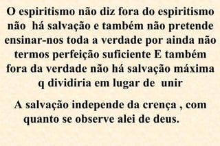 O espiritismo não diz fora do espiritismo
não há salvação e também não pretende
ensinar-nos toda a verdade por ainda não
termos perfeição suficiente E também
fora da verdade não há salvação máxima
q dividiria em lugar de unir
A salvação independe da crença , com
quanto se observe alei de deus.
 