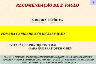 RECOMENDAÇÃO DE S. PAULORECOMENDAÇÃO DE S. PAULO
7
“(...) NÃO PODERIA O ESPIRITISMO PROVAR MELHOR A SUA ORIGEM, DO QUE
APRESENTANDO-A COMO REGRA, POR ISSO QUE É UM REFLEXO DO MAIS PURO
CRISTIANISMO ” (...) – PAULO, O APÓSTOLO § 10
FORA DA CARIDADE NÃO HÁ SALVAÇÃOFORA DA CARIDADE NÃO HÁ SALVAÇÃO
A REGRA ESPÍRITA
-EVITARÁ QUE PRATIQUEIS O MAL
-FARÁ QUE PRATIQUEIS O BEM
 