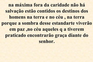 na máxima fora da caridade não há
salvação estão contidos os destinos dos
homens na terra e no céu , na terra
porque a sombra desse estandarte viverão
em paz ,no céu aqueles q a tiverem
praticado encontrarão graça diante do
senhor.
 