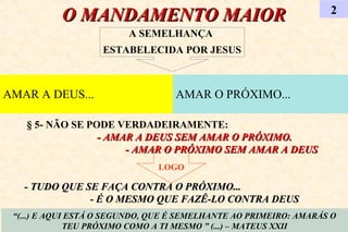 O MANDAMENTO MAIORO MANDAMENTO MAIOR 2
“(...) E AQUI ESTÁ O SEGUNDO, QUE É SEMELHANTE AO PRIMEIRO: AMARÁS O
TEU PRÓXIMO COMO A TI MESMO ” (...) – MATEUS XXII
AMAR A DEUS... AMAR O PRÓXIMO...
A SEMELHANÇA
ESTABELECIDA POR JESUS
§ 5- NÃO SE PODE VERDADEIRAMENTE:
- AMAR A DEUS SEM AMAR O PRÓXIMO.- AMAR A DEUS SEM AMAR O PRÓXIMO.
- AMAR O PRÓXIMO SEM AMAR A DEUS- AMAR O PRÓXIMO SEM AMAR A DEUS
LOGO
- TUDO QUE SE FAÇA CONTRA O PRÓXIMO...- TUDO QUE SE FAÇA CONTRA O PRÓXIMO...
- É O MESMO QUE FAZÊ-LO CONTRA DEUS- É O MESMO QUE FAZÊ-LO CONTRA DEUS
 