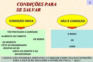 CONDIÇÕES PARACONDIÇÕES PARA
SE SALVARSE SALVAR
1
CONDIÇÃO ÚNICACONDIÇÃO ÚNICA NÃO É CONDIÇÃONÃO É CONDIÇÃO
“ (JESUS) NÃO CONSIDERA, PORTANTO, A CARIDADE COMO UMA DAS CONDIÇÕES
PARA A SALVAÇÃO, MAS COMO A CONDIÇÃO ÚNICA...” AK § 3
TER PRATICADO A CARIDADE:
-ALIMENTO AO FAMINTO
-DE BEBER
AO SEDENTO
-TETO AO DESABRIGADO
-ROUPAS AO NÚ
-VISITA AO DOENTE E AO
ENCARCERADO
O MODO
DE
CRER
 