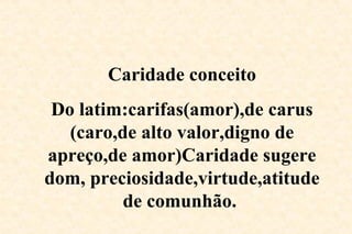 Caridade conceito
Do latim:carifas(amor),de carus
(caro,de alto valor,digno de
apreço,de amor)Caridade sugere
dom, preciosidade,virtude,atitude
de comunhão.
 