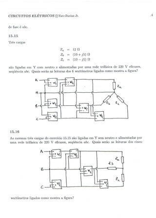 CIRCUITOS ELÉTRICOS @YaroBurianJr. .4
de fase é abc.
15.15
Três cargas
Za = 12 n
Zb = (10+ j5) n
Zc = (10- j5) n
são ligadas em Y com neutro e alimentadas por uma rede trifásica de 220 V eficazes,
seqüência abc. Quais serão as leituras dos 6 wattÍmetros ligados como mostra a figura?
t
~
6
"'"'r
~'-'c.
c.
15.16
As mesmas três cargas do exercício 15.15 são ligadas em Y sem neutro e alimentadas por
uma rede trifásica de 220 V eficazes, seqüência abc. Quais serão as leituras dos cinco
Â
~
-l~
(S
c
:ti
ie..
wattímetros ligados como mostra afigura?
 