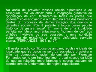 Na ânsia de prevenir tensões raciais hipotéticas e de assegurar uma via eficaz para a integração gradativa da “população de cor”, fecharam-se todas as portas que poderiam colocar o negro e o mulato na área dos benefícios diretos do processo de democratização dos direitos e garantias sociais. Pois é patente a lógica desse padrão histórico de  justiça social . Em nome de uma igualdade perfeita no futuro, acorrentava-se o “homem de cor” aos grilhões invisíveis do seu passado, a uma condição subumana de existência e a uma disfarçada servidão eterna. (FERNANDES, 1978, p.197) - É nesta relação conflituosa de amparo, repulsa e ideais de igualdade que se gerou no seio da sociedade brasileira o mito da democracia racial, denominado por Florestan Fernandes como um fruto ilegítimo, o qual nasceu da idéia de que as relações entre brancos e negros estavam de acordo com os fundamentos do regime republicano. 