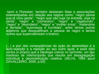 Ianni e Florestan, também destacam falas e associações estereotipadas em relação aos negros como: “negro pensa que já virou gente”, “negro que não suja na entrada, suja na saída”, “negro” e “cachaceiro”, “negro” e “vagabundo”, “negro” e “desordeiro”, “negra” e “mulher à-toa”, “malandros e farristas”, “submissos e humildes”, entre tantos outros adjetivos que desqualificam a pessoa do negro e tantos outros que supervalorizam o branco. (...) a pior das conseqüências da ação do estereótipo é a auto-rejeição e a rejeição ao seu outro igual, é esse ódio contra si próprio que a ideologia coloca no oprimido, um tipo insidioso de inferiorizarão que resulta em desagregação individual e desmobilização coletiva. (SILVA, 1995  apud  CAVALLEIRO, 2000, p.63) 