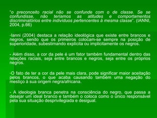 “ o preconceito racial não se confunde com o de classe. Se se confundisse, não teríamos as atitudes e comportamentos discriminatórios entre indivíduos pertencentes à mesma classe ”. (IANNI, 2004, p.66) Ianni (2004) destaca a relação ideológica que existe entre brancos e negros, sendo que os primeiros colocam-se sempre na posição de superioridade, subestimando explícita ou implicitamente os negros. - Além disso, a cor da pele é um fator também fundamental dentro das relações raciais, seja entre brancos e negros, seja entre os próprios negros. O fato de ter a cor da pele mais clara, pode significar maior aceitação pelos brancos, o que acaba causando também uma negação do mestiço à sua origem negra/africana. - A ideologia branca penetra na consciência do negro, que passa a desejar um ideal branco e também o coloca como o único responsável pela sua situação desprivilegiada e desigual. 