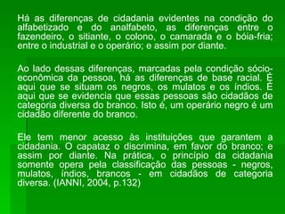 Há as diferenças de cidadania evidentes na condição do alfabetizado e do analfabeto, as diferenças entre o fazendeiro, o sitiante, o colono, o camarada e o bóia-fria; entre o industrial e o operário; e assim por diante. Ao lado dessas diferenças, marcadas pela condição sócio-econômica da pessoa, há as diferenças de base racial. É aqui que se situam os negros, os mulatos e os índios. É aqui que se evidencia que essas pessoas são cidadãos de categoria diversa do branco. Isto é, um operário negro é um cidadão diferente do branco. Ele tem menor acesso às instituições que garantem a cidadania. O capataz o discrimina, em favor do branco; e assim por diante. Na prática, o princípio da cidadania somente opera pela classificação das pessoas - negros, mulatos, índios, brancos - em cidadãos de categoria diversa. (IANNI, 2004, p.132) 