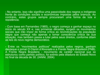 - No entanto, isso não significa uma passividade dos negros e indígenas frente às condições sociais e econômicas impostas pelos brancos. Ao contrário, estes grupos sempre procuraram uma forma de luta e resistência. - Com base em Fernandes (1965), o negro começa a ganhar espaço no início do século XX e, nas primeiras décadas, surgem os movimentos sociais que irão impor de forma crítica as reivindicações da população negra que começa não apenas a tomar consciência crítica de sua situação, mas também passa a lutar pelos seus direitos, conforme ditam as leis do novo regime democrático. - Entre os “movimentos políticos” realizados pelos negros, ganham destaque o jornal  O Clarim d’Alvorada  e a  Frente Negra Brasileira  (FNB). A Frente Negra Brasileira - movimento de caráter nacional que se estruturou como partido político, foi extinto pela ditadura do Estado Novo no final da década de 30. (IANNI, 2004) 