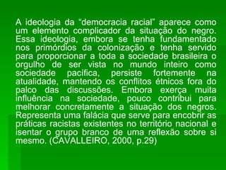A ideologia da “democracia racial” aparece como um elemento complicador da situação do negro. Essa ideologia, embora se tenha fundamentado nos primórdios da colonização e tenha servido para proporcionar a toda a sociedade brasileira o orgulho de ser vista no mundo inteiro como sociedade pacífica, persiste fortemente na atualidade, mantendo os conflitos étnicos fora do palco das discussões. Embora exerça muita influência na sociedade, pouco contribui para melhorar concretamente a situação dos negros. Representa uma falácia que serve para encobrir as práticas racistas existentes no território nacional e isentar o grupo branco de uma reflexão sobre si mesmo. (CAVALLEIRO, 2000, p.29) 