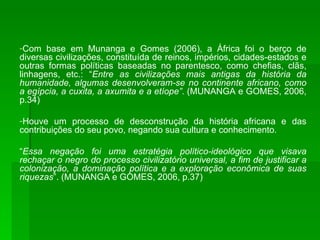 Com base em Munanga e Gomes (2006), a África foi o berço de diversas civilizações, constituída de reinos, impérios, cidades-estados e outras formas políticas baseadas no parentesco, como chefias, clãs, linhagens, etc.: “ Entre as civilizações mais antigas da história da humanidade, algumas desenvolveram-se no continente africano, como a egípcia, a cuxita, a axumita e a etíope” . (MUNANGA e GOMES, 2006, p.34) Houve um processo de desconstrução da história africana e das contribuições do seu povo, negando sua cultura e conhecimento. “ Essa negação foi uma estratégia político-ideológico que visava rechaçar o negro do processo civilizatório universal, a fim de justificar a colonização, a dominação política e a exploração econômica de suas riquezas ”. (MUNANGA e GOMES, 2006, p.37) 