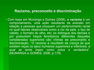 Racismo, preconceito e discriminação - Com base em Munanga e Gomes (2006),  o racismo  é um comportamento, uma ação resultante da aversão em relação a pessoas que possuem um pertencimento racial no qual fatores observáveis como a cor da pele, o tipo de cabelo, o formato do olho, etc; os distingue dos demais e por possuírem traços fenotípicos diferentes daqueles considerados superiores são vítimas de preconceito e discriminação. “ O racismo é resultado da crença de que existem raças ou tipos humanos superiores e inferiores, a qual se tenta impor como única e verdadeira ”. (MUNANGA e GOMES, 2006, p.179) 