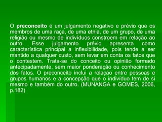 O  preconceito  é um julgamento negativo e prévio que os membros de uma raça, de uma etnia, de um grupo, de uma religião ou mesmo de indivíduos constroem em relação ao outro. Esse julgamento prévio apresenta como característica principal a inflexibilidade, pois tende a ser mantido a qualquer custo, sem levar em conta os fatos que o contestem. Trata-se do conceito ou opinião formado antecipadamente, sem maior ponderação ou conhecimento dos fatos. O preconceito inclui a relação entre pessoas e grupos humanos e a concepção que o indivíduo tem de si mesmo e também do outro. (MUNANGA e GOMES, 2006, p.182) 