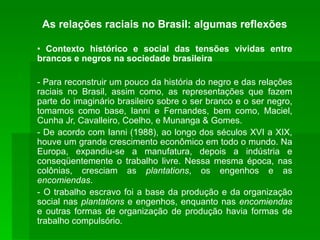 As relações raciais no Brasil: algumas reflexões •  Contexto histórico e social das tensões vividas entre brancos e negros na sociedade brasileira - Para reconstruir um pouco da história do negro e das relações raciais no Brasil, assim como, as representações que fazem parte do imaginário brasileiro sobre o ser branco e o ser negro, tomamos como base, Ianni e Fernandes, bem como, Maciel, Cunha Jr, Cavalleiro, Coelho, e Munanga & Gomes. - De acordo com Ianni (1988), ao longo dos séculos XVI a XIX, houve um grande crescimento econômico em todo o mundo. Na Europa, expandiu-se a manufatura, depois a indústria e conseqüentemente o trabalho livre. Nessa mesma época, nas colônias, cresciam as  plantations , os engenhos e as  encomiendas . - O trabalho escravo foi a base da produção e da organização social nas  plantations  e engenhos, enquanto nas  encomiendas  e outras formas de organização de produção havia formas de trabalho compulsório. 