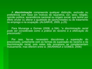 A  discriminação  compreende qualquer distinção, exclusão ou preferência com base em motivos de raça/etnia, cor, sexo, religião, opinião política, ascendência nacional ou origem social, que tenha por efeito anular ou alterar a igualdade de oportunidades ou de tratamento no emprego e na ocupação. (ALGARVE, 2005, p.25) Para Munanga e Gomes (2006, p.184), “ a discriminação racial pode ser considerada como a prática do racismo e a efetivação do preconceito” . Por isso, faz-se necessário discutirmos a superação do preconceito, juntamente com as formas de superação do racismo e da discriminação racial, pois estes três processos se complementam mutuamente, mas diferem entre si. (MUNANGA e GOMES, 2006) 