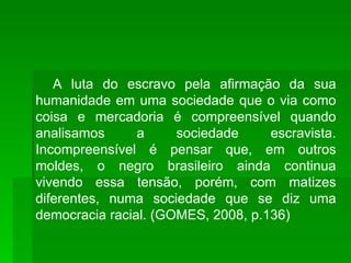 A luta do escravo pela afirmação da sua humanidade em uma sociedade que o via como coisa e mercadoria é compreensível quando analisamos a sociedade escravista. Incompreensível é pensar que, em outros moldes, o negro brasileiro ainda continua vivendo essa tensão, porém, com matizes diferentes, numa sociedade que se diz uma democracia racial. (GOMES, 2008, p.136) 