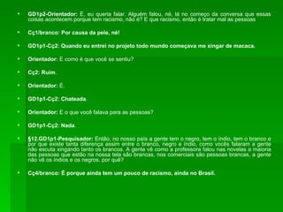 GD1p2-Orientador:  É, eu queria falar. Alguém falou, né, lá no começo da conversa que essas coisas acontecem porque tem racismo, não é? E que racismo, então é tratar mal as pessoas Cç1/branco: Por causa da pele, né! GD1p1-Cç2: Quando eu entrei no projeto todo mundo começava me xingar de macaca. Orientador:  E como é que você se sentiu? Cç2: Ruim . Orientador:  É. GD1p1-Cç2: Chateada . Orientador:  E o que você falava para as pessoas? GD1p1-Cç2: Nada . §12.GD1p1-Pesquisador:  Então, no nosso país a gente tem o negro, tem o índio, tem o branco e por que existe tanta diferença assim entre o branco, negro e índio, como vocês falaram a gente não escuta xingando tanto os brancos. A gente vê como a professora falou nas novelas a maioria das pessoas que estão na nossa tela são brancas, nos comerciais são pessoas brancas, a gente não vê os índios e os negros, por quê? Cç4/branco: É porque ainda tem um pouco de racismo, ainda no Brasil. 