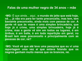 Falas de uma mulher negra de 34 anos – mãe MG:  É que ainda... aqui..  o mundo do jeito que está hoje, né..., já não era para ter tanto preconceito, mas tem, tem bastante preconceito, ainda mais com pessoa de cor. A gente vê que às vezes é uma simples brincadeira, que hoje já é crime, uma simples brincadeira, hoje já é crime, mas a gente vê sim em todos os lugares, é em ônibus, é em baile, é em toda repartição em geral, no Brasil tem esse preconceito e principalmente com as pessoas de cor, né? MG: Você vê que até teve uma pesquisa que eu vi uma reportagem uma vez aí que estava falando que os negros ganham muito menos que os brancos, né. 