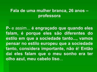 Fala de uma mulher branca, 26 anos –professora P-  e assim...  é engraçado que quando eles falam, é porque eles são diferentes do estilo em que a sociedade tanto..., vamos pensar no estilo europeu que a sociedade tanto, considera importante, não é !  Então daí eles falam que o meu sonho era ter olho azul, meu cabelo liso ... 