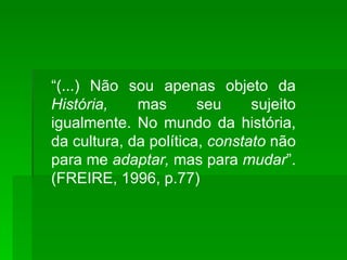 “ (...) Não sou apenas objeto da  História,  mas seu sujeito igualmente. No mundo da história, da cultura, da política,  constato  não para me  adaptar,  mas para  mudar ”. (FREIRE, 1996, p.77) 