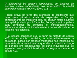 “ A  exploração do trabalho compulsório, em especial do escravo, estava subordinada aos movimentos do capital comercial europeu”  (IANNI, 2004, p. 21). - Tudo girava em torno dos interesses do capitalismo que dava seus primeiros sinais de expansão na Europa, principalmente na Inglaterra que, ao possuir maior acúmulo de capital, podia impor à Espanha, Portugal e outros países suas condições de comércio e, conseqüentemente, influenciava direta ou indiretamente a forma de vida e de trabalho nas colônias. - Foi nessas condições que, a partir da metade do século XIX, a economia brasileira, e concomitantemente a sociedade, passa por grandes mudanças sob influência de uma série de acontecimentos que vão ocorrendo ao longo do período em conseqüência do surto industrial que se expande com grande intensidade na segunda metade do século XIX. 