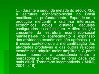 (...) durante a segunda metade do século XIX, a estrutura econômico-social no Brasil modificou-se profundamente. Expande-se a produção mercantil e criam-se interesses econômicos novos, distintos daqueles configurados na cafeicultura. A diferenciação crescente da estrutura econômico-social manifesta-se no aparecimento e expansão das atividades econômicas não agrícolas. (...) É nesse contexto que a mercantilização das atividades produtivas e das outras relações econômicas adquire maior amplitude. A partir desse momento, a coexistência entre a mercadoria e o escravo se torna cada vez mais difícil. Tornam-se incompatíveis. (IANNI, 2004, p.16) 