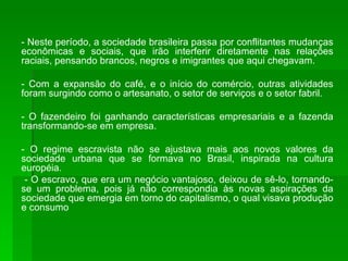 - Neste período, a sociedade brasileira passa por conflitantes mudanças econômicas e sociais, que irão interferir diretamente nas relações raciais, pensando brancos, negros e imigrantes que aqui chegavam. - Com a expansão do café, e o início do comércio, outras atividades foram surgindo como o artesanato, o setor de serviços e o setor fabril. - O fazendeiro foi ganhando características empresariais e a fazenda transformando-se em empresa. - O regime escravista não se ajustava mais aos novos valores da sociedade urbana que se formava no Brasil, inspirada na cultura européia. - O escravo, que era um negócio vantajoso, deixou de sê-lo, tornando-se um problema, pois já não correspondia às novas aspirações da sociedade que emergia em torno do capitalismo, o qual visava produção e consumo 