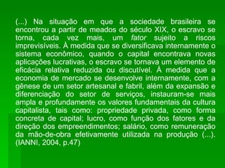 (...) Na situação em que a sociedade brasileira se encontrou a partir de meados do século XIX, o escravo se torna, cada vez mais, um  fator  sujeito a riscos imprevisíveis. À medida que se diversificava internamente o sistema econômico, quando o capital encontrava novas aplicações lucrativas, o escravo se tornava um elemento de eficácia relativa reduzida ou discutível. À medida que a economia de mercado se desenvolve internamente, com a gênese de um setor artesanal e fabril, além da expansão e diferenciação do setor de serviços, instauram-se mais ampla e profundamente os valores fundamentais da cultura capitalista, tais como: propriedade privada, como forma concreta de capital; lucro, como função dos fatores e da direção dos empreendimentos; salário, como remuneração da mão-de-obra efetivamente utilizada na produção (...). (IANNI, 2004, p.47) 