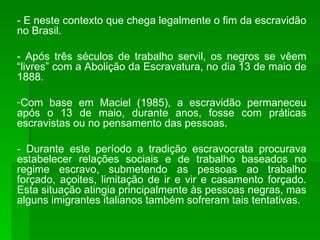 - É neste contexto que chega legalmente o fim da escravidão no Brasil. - Após três séculos de trabalho servil, os negros se vêem “livres” com a Abolição da Escravatura, no dia 13 de maio de 1888. Com base em Maciel (1985), a escravidão permaneceu após o 13 de maio, durante anos, fosse com práticas escravistas ou no pensamento das pessoas. - Durante este período a tradição escravocrata procurava estabelecer relações sociais e de trabalho baseados no regime escravo, submetendo as pessoas ao trabalho forçado, açoites, limitação de ir e vir e casamento forçado. Esta situação atingia principalmente às pessoas negras, mas alguns imigrantes italianos também sofreram tais tentativas. 