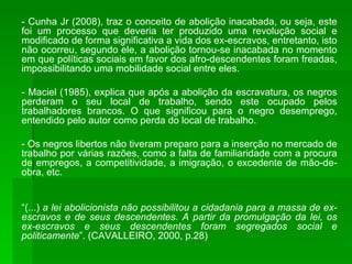 - Cunha Jr (2008), traz o conceito de abolição inacabada, ou seja, este foi um processo que deveria ter produzido uma revolução social e modificado de forma significativa a vida dos ex-escravos, entretanto, isto não ocorreu, segundo ele, a abolição tornou-se inacabada no momento em que políticas sociais em favor dos afro-descendentes foram freadas, impossibilitando uma mobilidade social entre eles. - Maciel (1985), explica que após a abolição da escravatura, os negros perderam o seu local de trabalho, sendo este ocupado pelos trabalhadores brancos. O que significou para o negro desemprego, entendido pelo autor como perda do local de trabalho. - Os negros libertos não tiveram preparo para a inserção no mercado de trabalho por várias razões, como a falta de familiaridade com a procura de empregos, a competitividade, a imigração, o excedente de mão-de-obra, etc. “ (...)  a lei abolicionista não possibilitou a cidadania para a massa de ex-escravos e de seus descendentes. A partir da promulgação da lei, os ex-escravos e seus descendentes foram segregados social e politicamente ”. (CAVALLEIRO, 2000, p.28) 