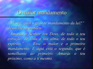 O maior mandamento
“Mestre, qual o grande mandamento da lei?”
Jesus lhe respondeu:
“Amarás o Senhor teu Deus, de todo o teu
coração, de toda a tua alma, de todo o teu
espírito.” — Esse o maior e o primeiro
mandamento. E aqui está o segundo, que é
semelhante ao primeiro: Amarás o teu
próximo, como a ti mesmo.
 