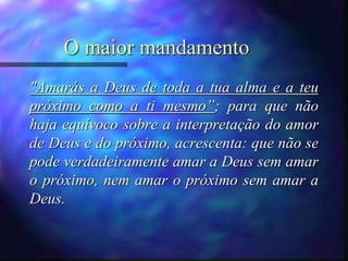 O maior mandamento
"Amarás a Deus de toda a tua alma e a teu
próximo como a ti mesmo”; para que não
haja equívoco sobre a interpretação do amor
de Deus e do próximo, acrescenta: que não se
pode verdadeiramente amar a Deus sem amar
o próximo, nem amar o próximo sem amar a
Deus.
 