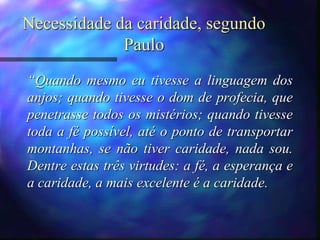 Necessidade da caridade, segundo
Paulo
“Quando mesmo eu tivesse a linguagem dos
anjos; quando tivesse o dom de profecia, que
penetrasse todos os mistérios; quando tivesse
toda a fé possível, até o ponto de transportar
montanhas, se não tiver caridade, nada sou.
Dentre estas três virtudes: a fé, a esperança e
a caridade, a mais excelente é a caridade.
 